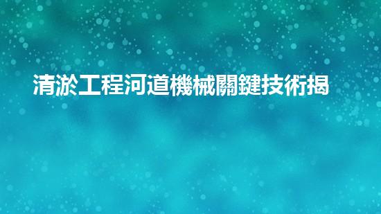 清淤工程河道機械關鍵技術揭秘：如何處理都市排水難題？